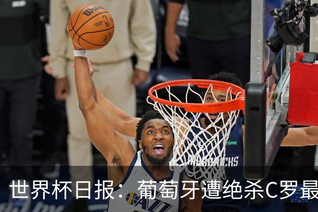 世界杯日报：葡萄牙遭绝杀C罗最后一舞 多国效仿美国上诉红黄牌